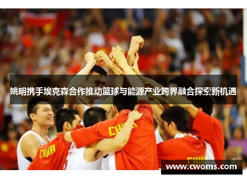 姚明携手埃克森合作推动篮球与能源产业跨界融合探索新机遇