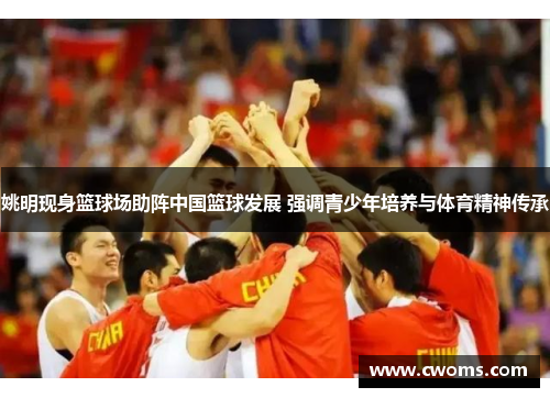 姚明现身篮球场助阵中国篮球发展 强调青少年培养与体育精神传承